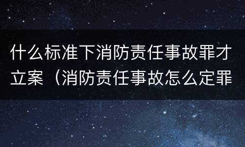 什么标准下消防责任事故罪才立案（消防责任事故怎么定罪）