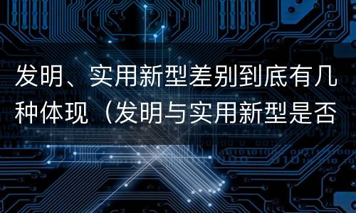 发明、实用新型差别到底有几种体现（发明与实用新型是否具有实用性）