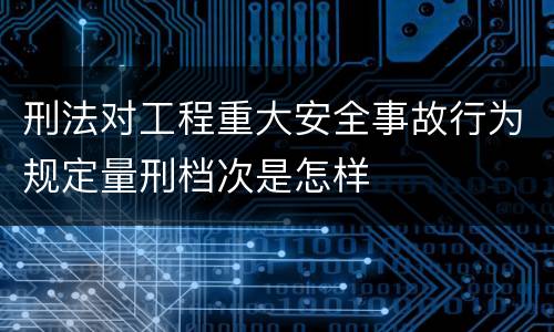 刑法对工程重大安全事故行为规定量刑档次是怎样