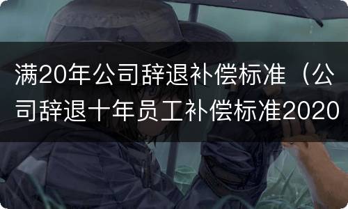 满20年公司辞退补偿标准（公司辞退十年员工补偿标准2020）