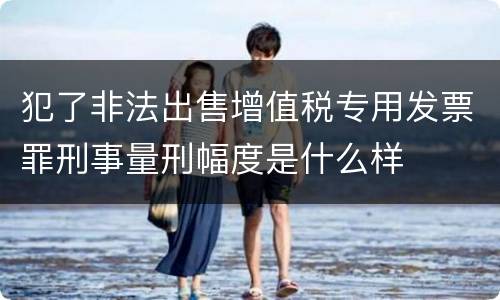 犯了非法出售增值税专用发票罪刑事量刑幅度是什么样