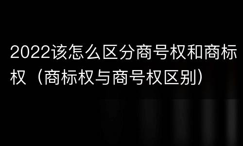 2022该怎么区分商号权和商标权（商标权与商号权区别）