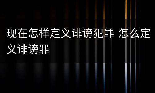 现在怎样定义诽谤犯罪 怎么定义诽谤罪
