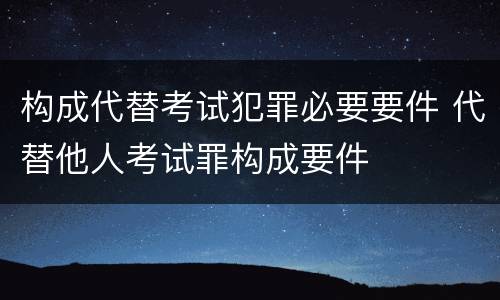 构成代替考试犯罪必要要件 代替他人考试罪构成要件