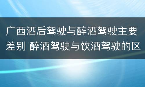 广西酒后驾驶与醉酒驾驶主要差别 醉酒驾驶与饮酒驾驶的区别