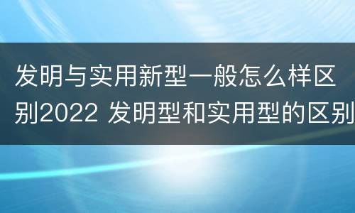 发明与实用新型一般怎么样区别2022 发明型和实用型的区别