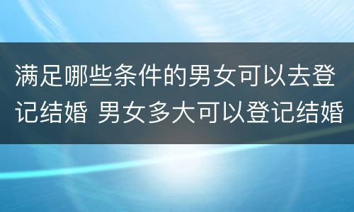 满足哪些条件的男女可以去登记结婚 男女多大可以登记结婚