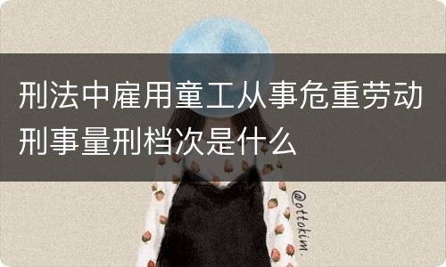 刑法中雇用童工从事危重劳动刑事量刑档次是什么