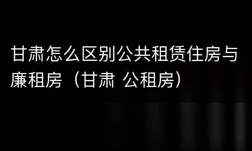 甘肃怎么区别公共租赁住房与廉租房（甘肃 公租房）