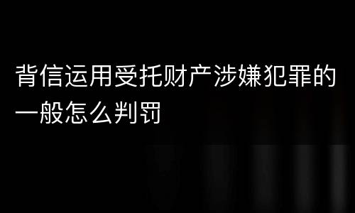 背信运用受托财产涉嫌犯罪的一般怎么判罚
