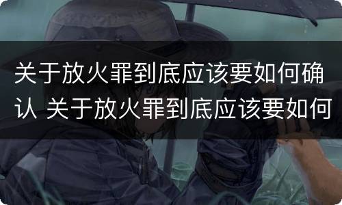 关于放火罪到底应该要如何确认 关于放火罪到底应该要如何确认案件