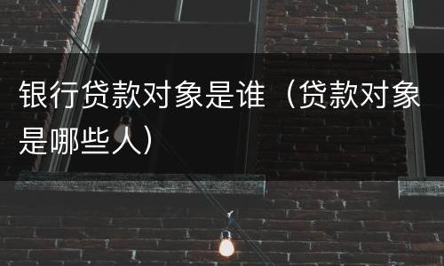 银行贷款对象是谁（贷款对象是哪些人）