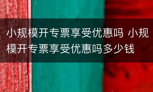 小规模开专票享受优惠吗 小规模开专票享受优惠吗多少钱