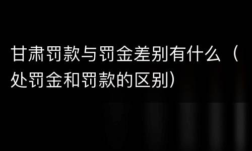 甘肃罚款与罚金差别有什么（处罚金和罚款的区别）