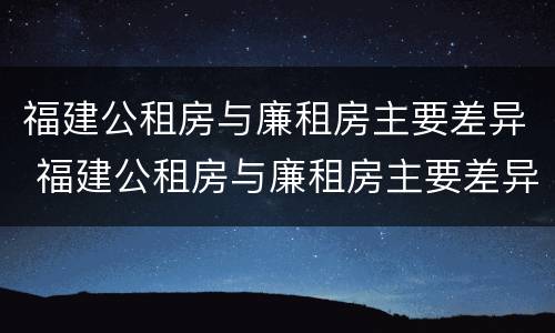 福建公租房与廉租房主要差异 福建公租房与廉租房主要差异是什么