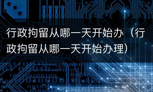 行政拘留从哪一天开始办（行政拘留从哪一天开始办理）