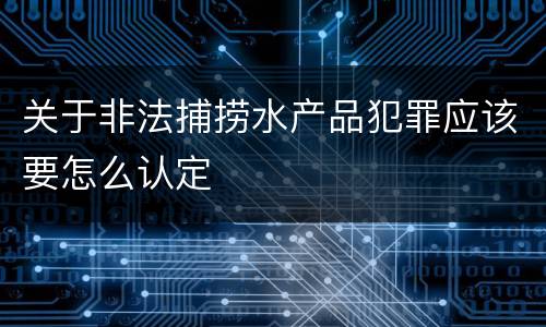 关于非法捕捞水产品犯罪应该要怎么认定