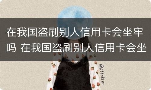 在我国盗刷别人信用卡会坐牢吗 在我国盗刷别人信用卡会坐牢吗知乎