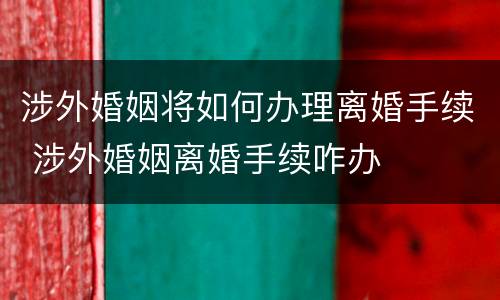 涉外婚姻将如何办理离婚手续 涉外婚姻离婚手续咋办