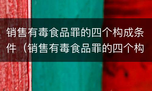 销售有毒食品罪的四个构成条件（销售有毒食品罪的四个构成条件是）