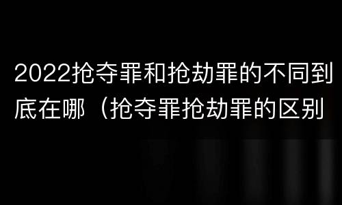 2022抢夺罪和抢劫罪的不同到底在哪（抢夺罪抢劫罪的区别）