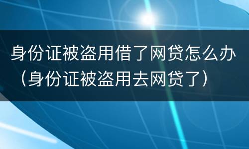 身份证被盗用借了网贷怎么办（身份证被盗用去网贷了）
