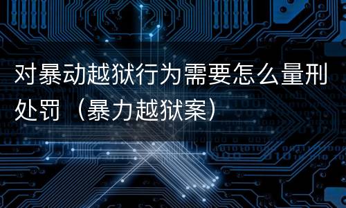 对暴动越狱行为需要怎么量刑处罚（暴力越狱案）