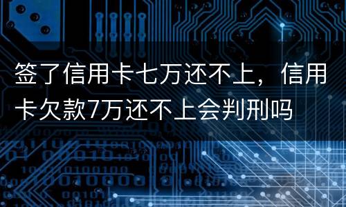 签了信用卡七万还不上，信用卡欠款7万还不上会判刑吗