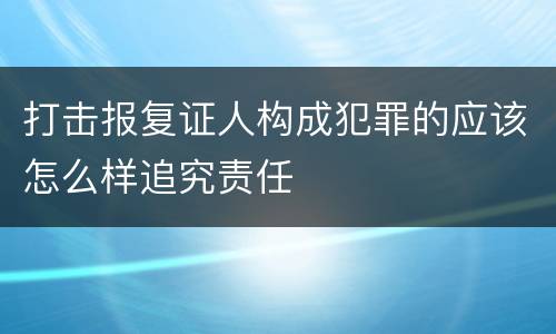 打击报复证人构成犯罪的应该怎么样追究责任
