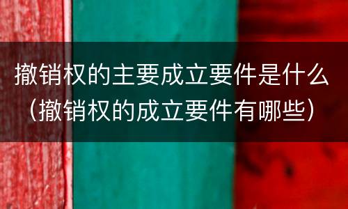 撤销权的主要成立要件是什么（撤销权的成立要件有哪些）