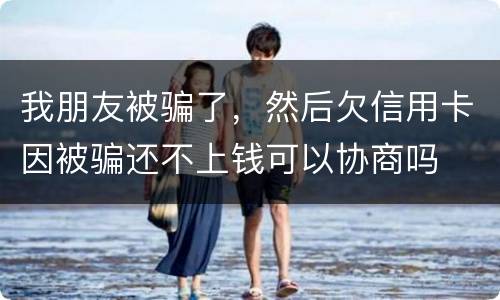 我朋友被骗了，然后欠信用卡因被骗还不上钱可以协商吗