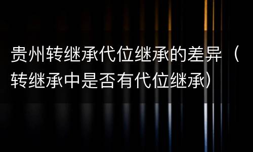 贵州转继承代位继承的差异（转继承中是否有代位继承）