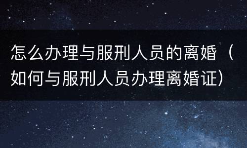 怎么办理与服刑人员的离婚（如何与服刑人员办理离婚证）