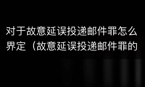 对于故意延误投递邮件罪怎么界定（故意延误投递邮件罪的立案标准）