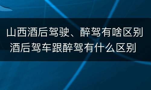 山西酒后驾驶、醉驾有啥区别 酒后驾车跟醉驾有什么区别