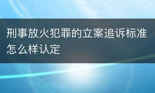 刑事放火犯罪的立案追诉标准怎么样认定
