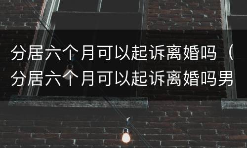 分居六个月可以起诉离婚吗（分居六个月可以起诉离婚吗男方）