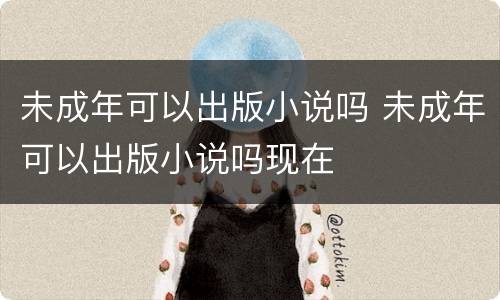 未成年可以出版小说吗 未成年可以出版小说吗现在
