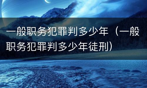 一般职务犯罪判多少年（一般职务犯罪判多少年徒刑）