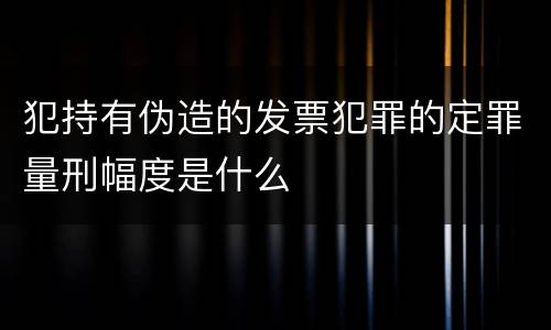 犯持有伪造的发票犯罪的定罪量刑幅度是什么