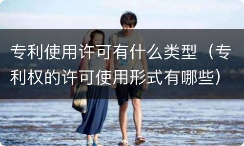 专利使用许可有什么类型（专利权的许可使用形式有哪些）