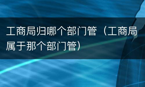 工商局归哪个部门管（工商局属于那个部门管）