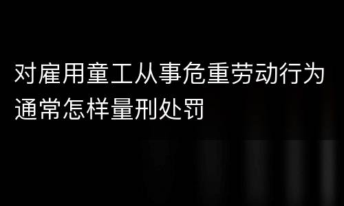 对雇用童工从事危重劳动行为通常怎样量刑处罚