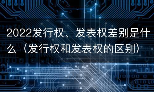 2022发行权、发表权差别是什么（发行权和发表权的区别）