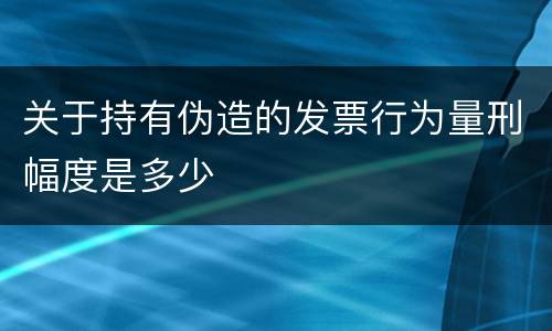关于持有伪造的发票行为量刑幅度是多少