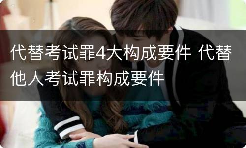 代替考试罪4大构成要件 代替他人考试罪构成要件