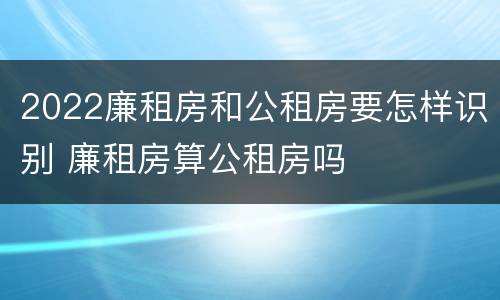 2022廉租房和公租房要怎样识别 廉租房算公租房吗