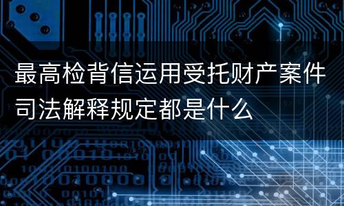最高检背信运用受托财产案件司法解释规定都是什么