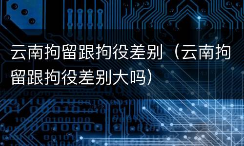 云南拘留跟拘役差别（云南拘留跟拘役差别大吗）