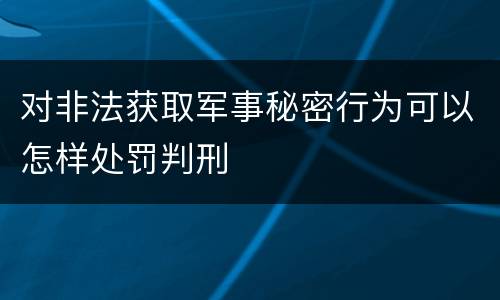 对非法获取军事秘密行为可以怎样处罚判刑